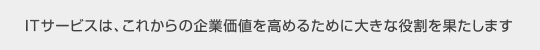 ITサービスは、これからの企業価値を高めるため大きな役割を果たします